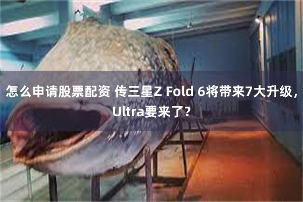 怎么申请股票配资 传三星Z Fold 6将带来7大升级，Ultra要来了？