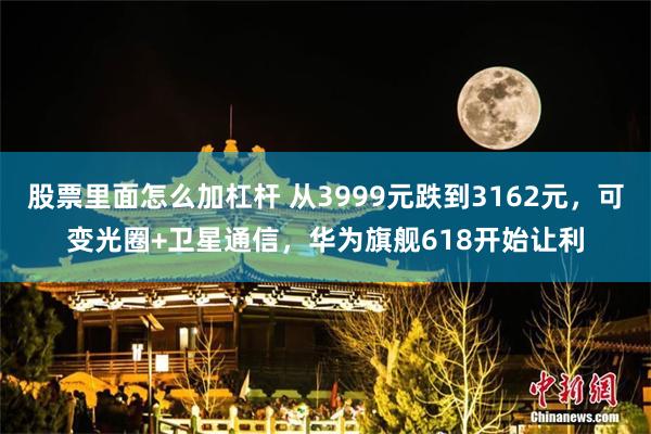 股票里面怎么加杠杆 从3999元跌到3162元，可变光圈+卫星通信，华为旗舰618开始让利