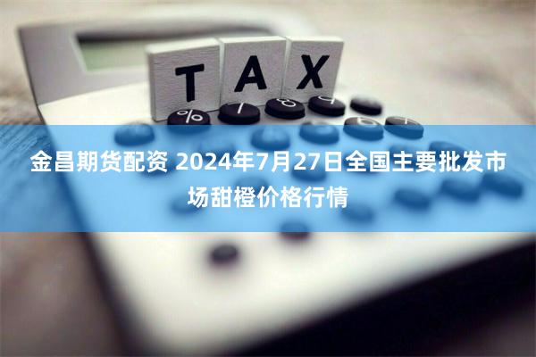 金昌期货配资 2024年7月27日全国主要批发市场甜橙价格行情