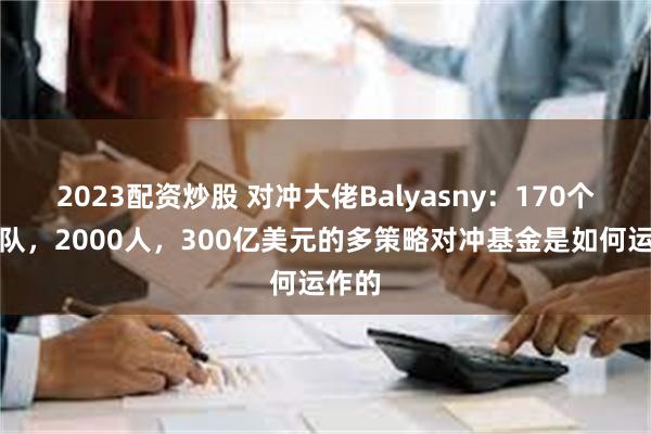 2023配资炒股 对冲大佬Balyasny：170个小团队，2000人，300亿美元的多策略对冲基金是如何运作的