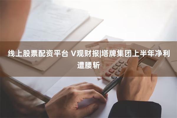 线上股票配资平台 V观财报|塔牌集团上半年净利遭腰斩