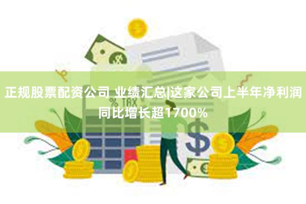 正规股票配资公司 业绩汇总|这家公司上半年净利润同比增长超1700%