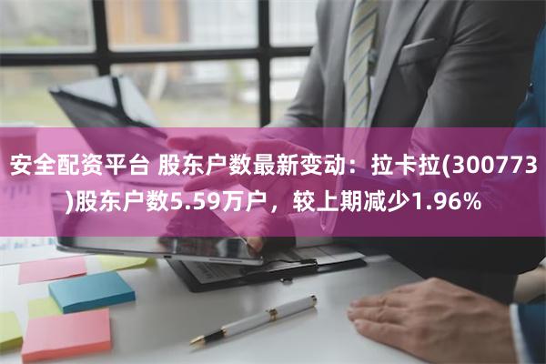 安全配资平台 股东户数最新变动：拉卡拉(300773)股东户数5.59万户，较上期减少1.96%