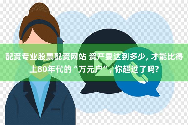 配资专业股票配资网站 资产要达到多少, 才能比得上80年代的“万元户”, 你超过了吗?