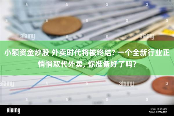 小额资金炒股 外卖时代将被终结? 一个全新行业正悄悄取代外卖, 你准备好了吗?