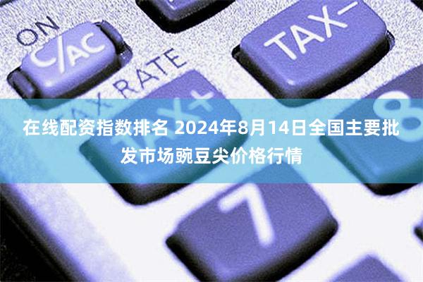 在线配资指数排名 2024年8月14日全国主要批发市场豌豆尖价格行情