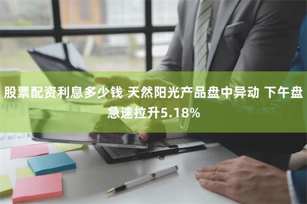 股票配资利息多少钱 天然阳光产品盘中异动 下午盘急速拉升5.18%