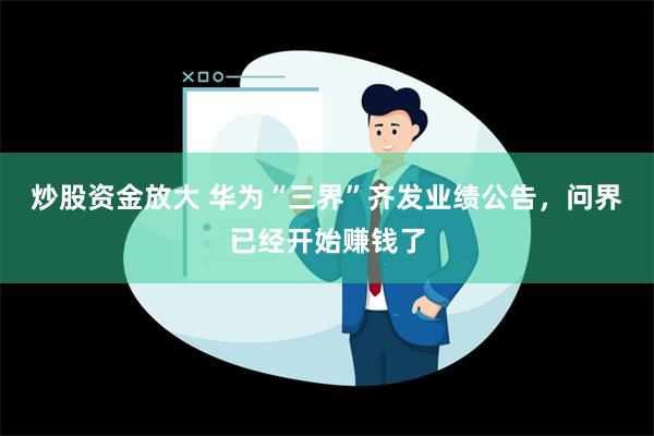 炒股资金放大 华为“三界”齐发业绩公告，问界已经开始赚钱了