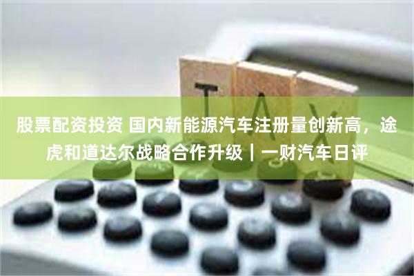 股票配资投资 国内新能源汽车注册量创新高，途虎和道达尔战略合作升级｜一财汽车日评