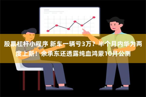 股票杠杆小程序 新车一辆亏3万？半个月内华为两度上新！余承东还透露纯血鸿蒙10月公测