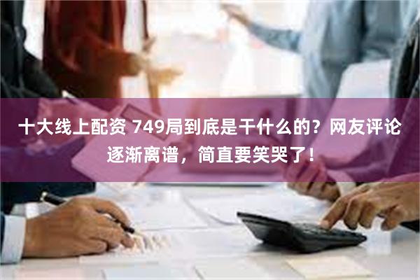 十大线上配资 749局到底是干什么的？网友评论逐渐离谱，简直要笑哭了！