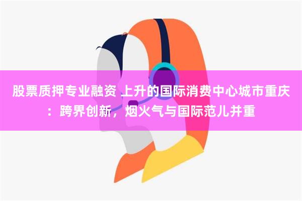 股票质押专业融资 上升的国际消费中心城市重庆：跨界创新，烟火气与国际范儿并重