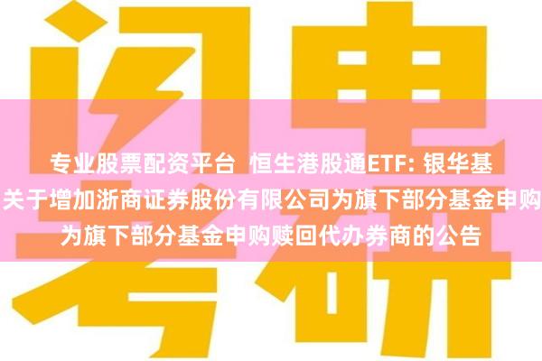 专业股票配资平台  恒生港股通ETF: 银华基金管理股份有限公司关于增加浙商证券股份有限公司为旗下部分基金申购赎回代办券商的公告