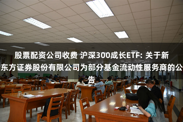 股票配资公司收费 沪深300成长ETF: 关于新增东方证券股份有限公司为部分基金流动性服务商的公告