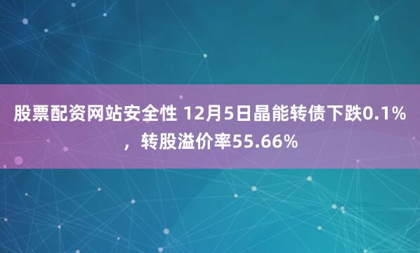 股票配资网站安全性 12月5日晶能转债下跌0.1%，转股溢价率55.66%