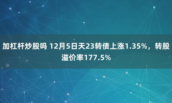 加杠杆炒股吗 12月5日天23转债上涨1.35%，转股溢价率177.5%