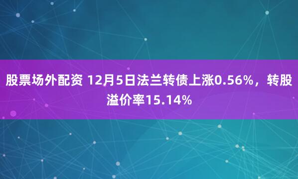 股票场外配资 12月5日法兰转债上涨0.56%，转股溢价率15.14%