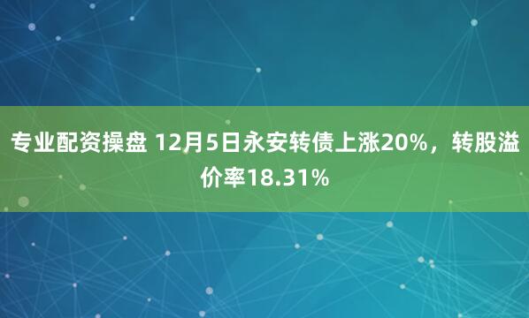 专业配资操盘 12月5日永安转债上涨20%，转股溢价率18.31%