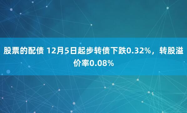 股票的配债 12月5日起步转债下跌0.32%，转股溢价率0.08%