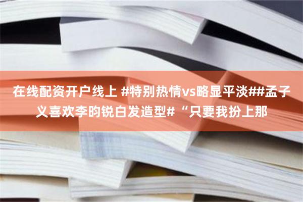 在线配资开户线上 #特别热情vs略显平淡##孟子义喜欢李昀锐白发造型# “只要我扮上那