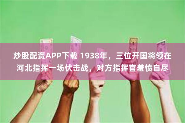 炒股配资APP下载 1938年，三位开国将领在河北指挥一场伏击战，对方指挥官羞愤自尽