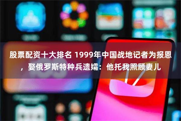 股票配资十大排名 1999年中国战地记者为报恩，娶俄罗斯特种兵遗孀：他托我照顾妻儿