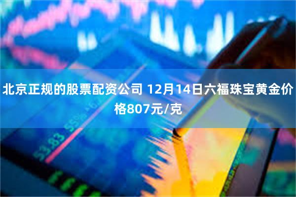 北京正规的股票配资公司 12月14日六福珠宝黄金价格807元/克