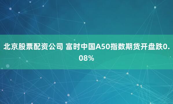 北京股票配资公司 富时中国A50指数期货开盘跌0.08%