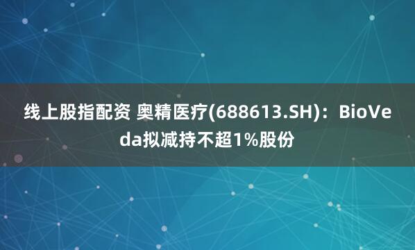 线上股指配资 奥精医疗(688613.SH)：BioVeda拟减持不超1%股份