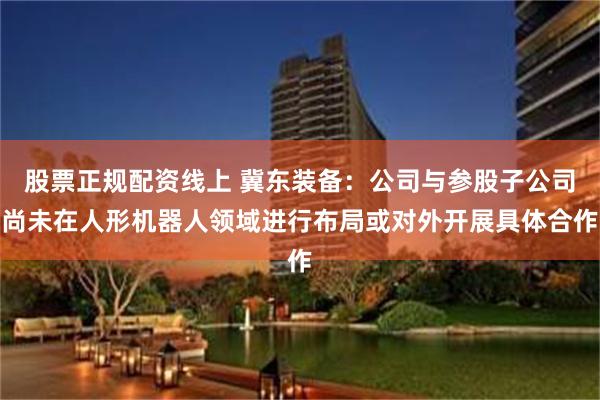 股票正规配资线上 冀东装备：公司与参股子公司尚未在人形机器人领域进行布局或对外开展具体合作