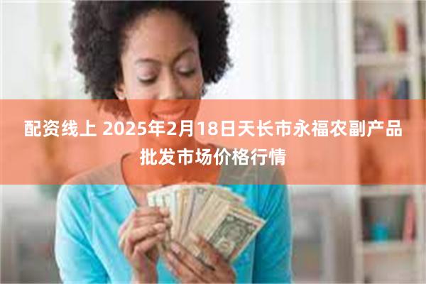 配资线上 2025年2月18日天长市永福农副产品批发市场价格行情