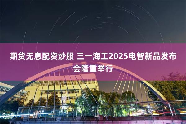 期货无息配资炒股 三一海工2025电智新品发布会隆重举行