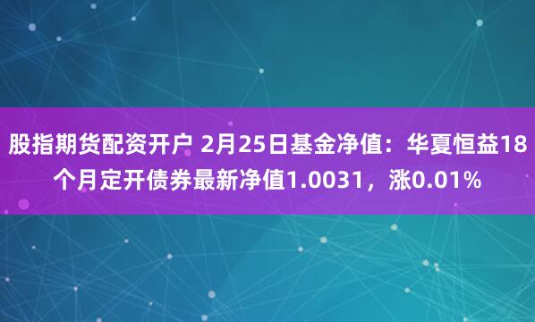 股指期货配资开户 2月25日基金净值：华夏恒益18个月定开债券最新净值1.0031，涨0.01%