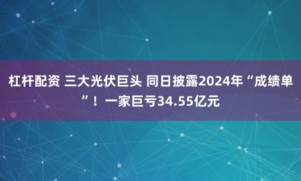 杠杆配资 三大光伏巨头 同日披露2024年“成绩单”！一家巨亏34.55亿元