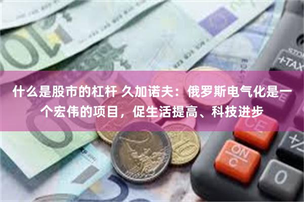 什么是股市的杠杆 久加诺夫：俄罗斯电气化是一个宏伟的项目，促生活提高、科技进步