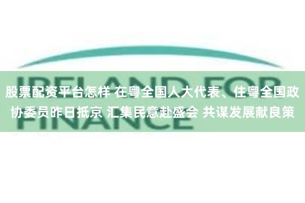 股票配资平台怎样 在粤全国人大代表、住粤全国政协委员昨日抵京 汇集民意赴盛会 共谋发展献良策