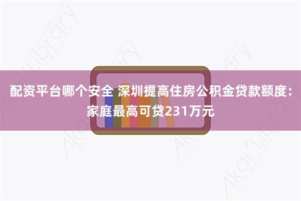 配资平台哪个安全 深圳提高住房公积金贷款额度：家庭最高可贷231万元